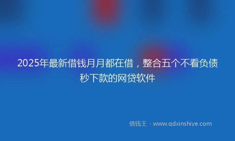 2025年最新借钱月月都在借，整合五个不看负债秒下款的网贷软件