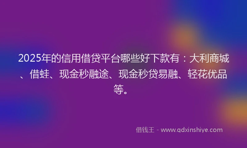 2025年的信用借贷平台哪些好下款有：大利商城、借蛙、现金秒融途、现金秒贷易融、轻花优品等。