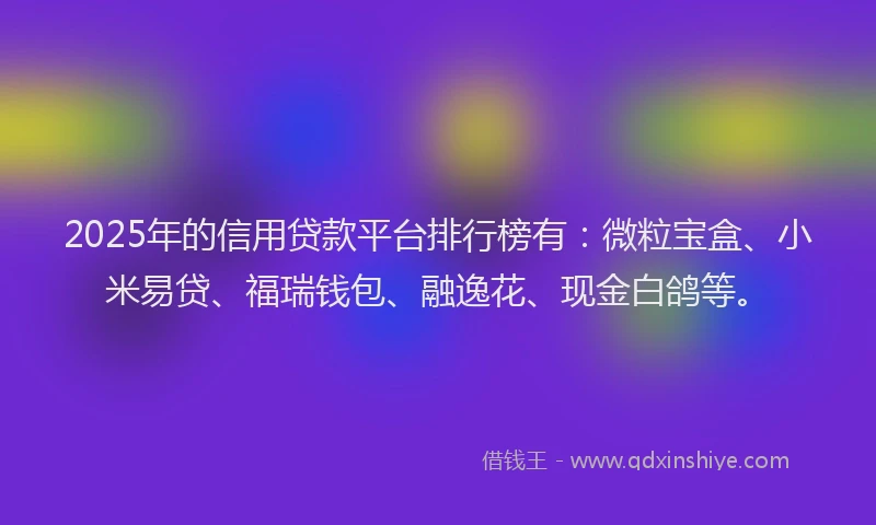 2025年的信用贷款平台排行榜有：微粒宝盒、小米易贷、福瑞钱包、融逸花、现金白鸽等。