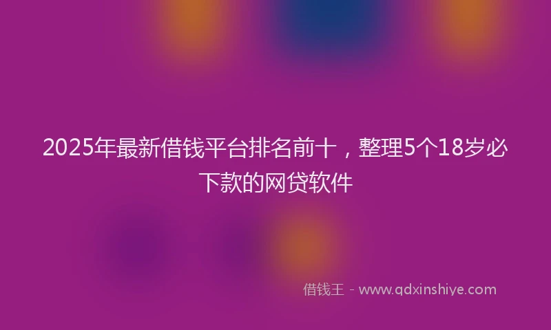 2025年最新借钱平台排名前十，整理5个18岁必下款的网贷软件