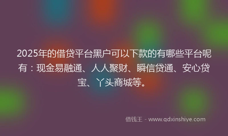 2025年的借贷平台黑户可以下款的有哪些平台呢有：现金易融通、人人聚财、瞬信贷通、安心贷宝、丫头商城等。