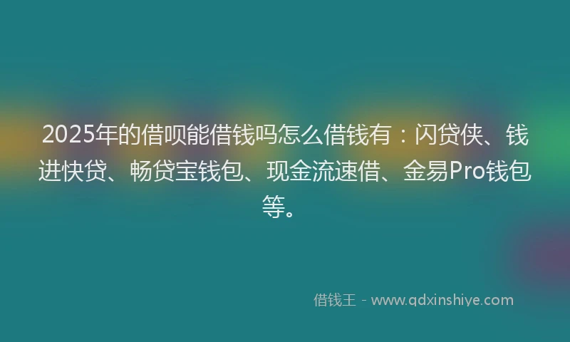2025年的借呗能借钱吗怎么借钱有：闪贷侠、钱进快贷、畅贷宝钱包、现金流速借、金易Pro钱包等。