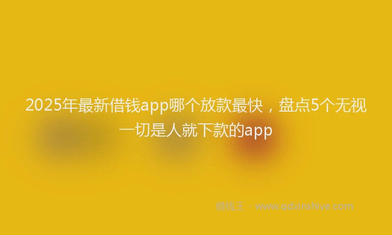 2025年最新借钱app哪个放款最快，盘点5个无视一切是人就下款的app