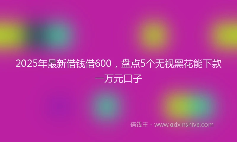2025年最新借钱借600，盘点5个无视黑花能下款一万元口子