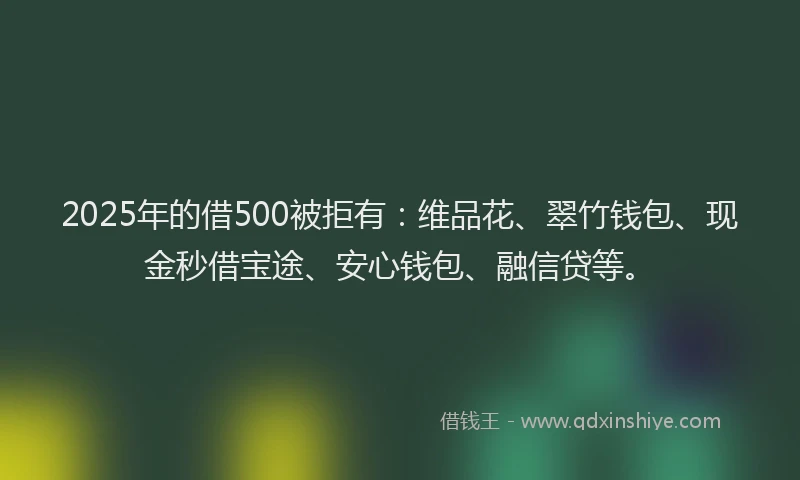 2025年的借500被拒有：维品花、翠竹钱包、现金秒借宝途、安心钱包、融信贷等。