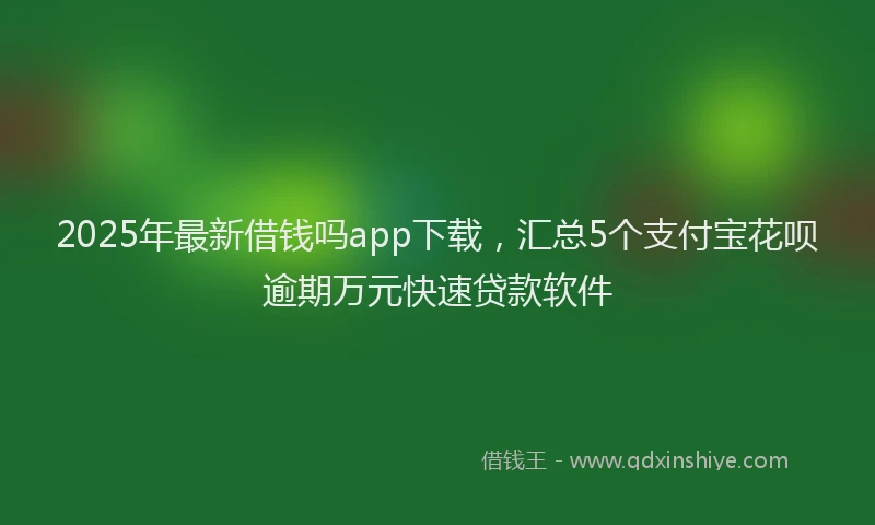 2025年最新借钱吗app下载，汇总5个支付宝花呗逾期万元快速贷款软件
