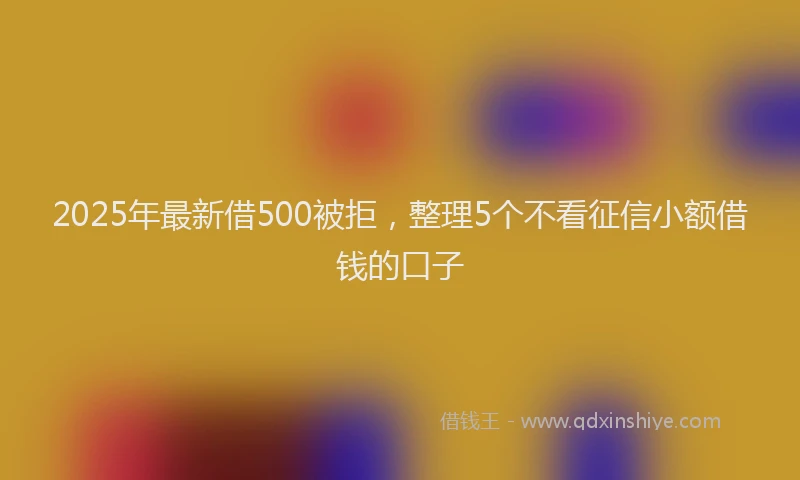 2025年最新借500被拒，整理5个不看征信小额借钱的口子