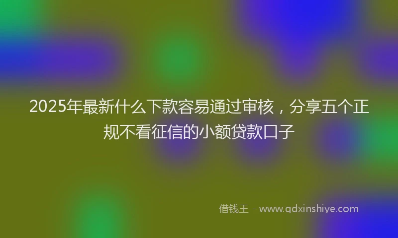 2025年最新什么下款容易通过审核，分享五个正规不看征信的小额贷款口子