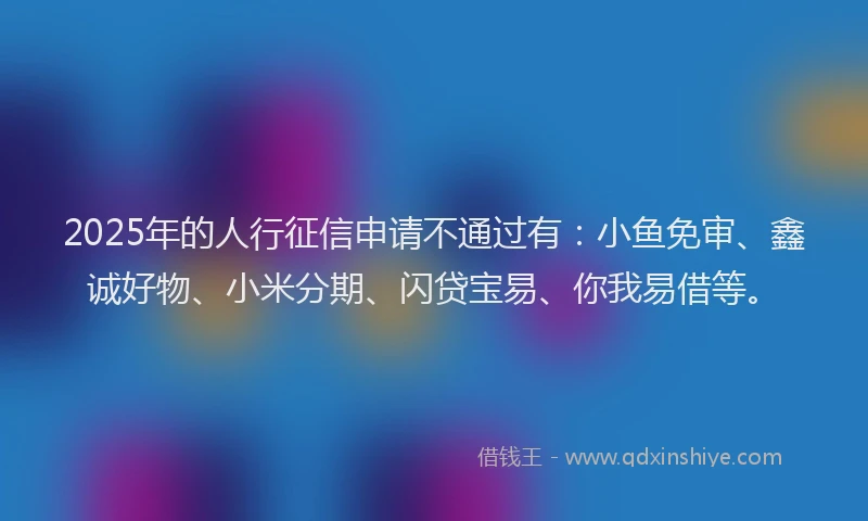 2025年的人行征信申请不通过有：小鱼免审、鑫诚好物、小米分期、闪贷宝易、你我易借等。