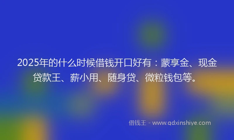 2025年的什么时候借钱开口好有：蒙享金、现金贷款王、薪小用、随身贷、微粒钱包等。