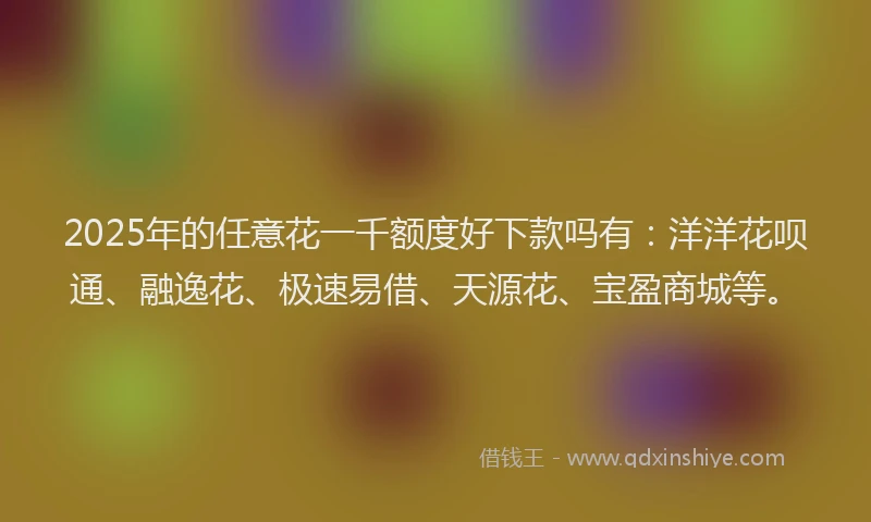 2025年的任意花一千额度好下款吗有：洋洋花呗通、融逸花、极速易借、天源花、宝盈商城等。