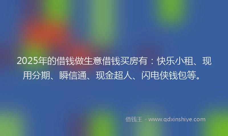 2025年的借钱做生意借钱买房有：快乐小租、现用分期、瞬信通、现金超人、闪电侠钱包等。