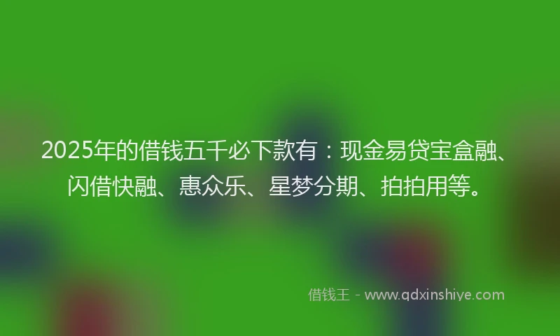 2025年的借钱五千必下款有：现金易贷宝盒融、闪借快融、惠众乐、星梦分期、拍拍用等。