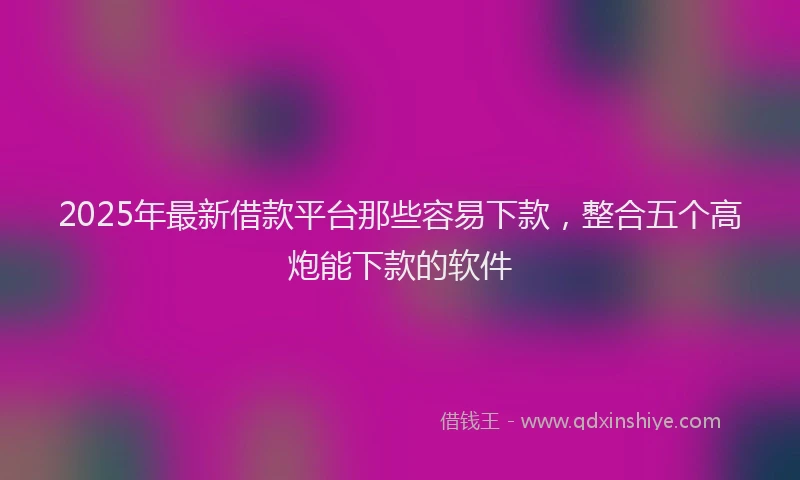 2025年最新借款平台那些容易下款，整合五个高炮能下款的软件