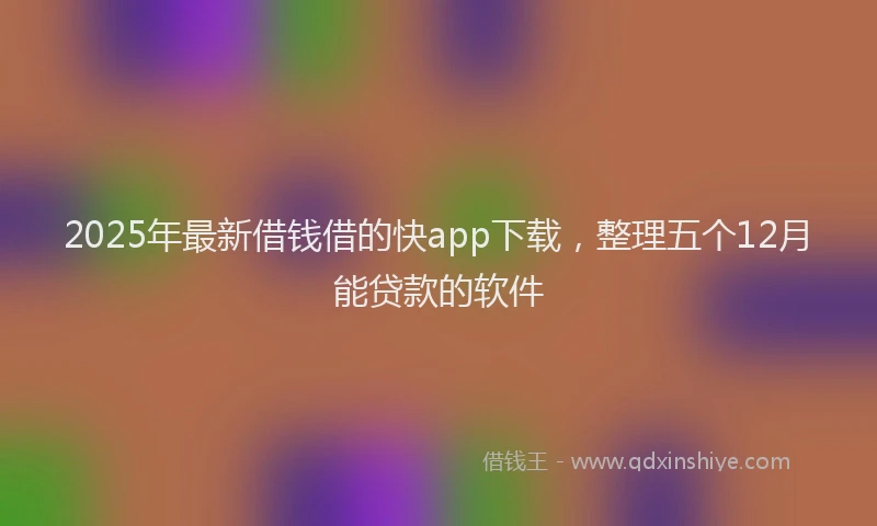 2025年最新借钱借的快app下载，整理五个12月能贷款的软件