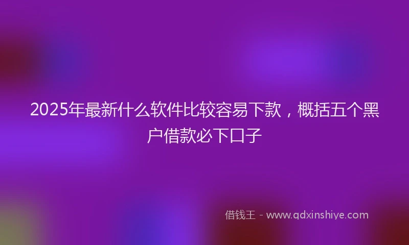2025年最新什么软件比较容易下款，概括五个黑户借款必下口子