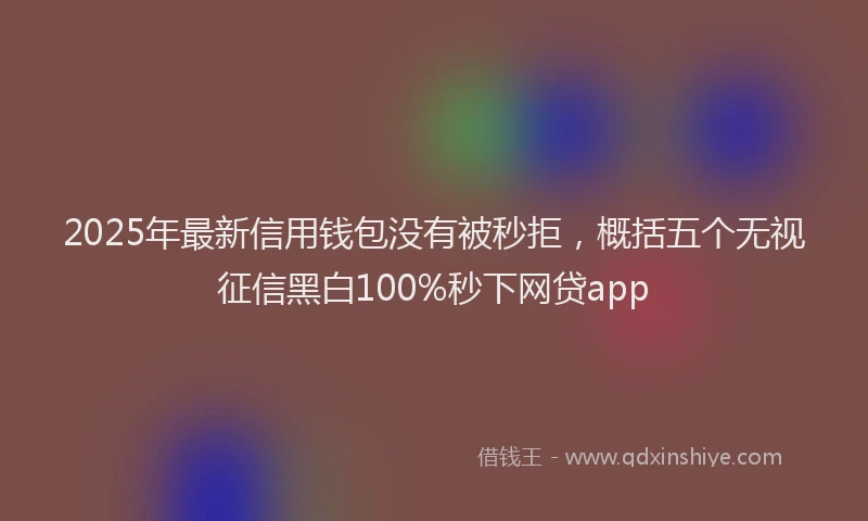 2025年最新信用钱包没有被秒拒，概括五个无视征信黑白100%秒下网贷app