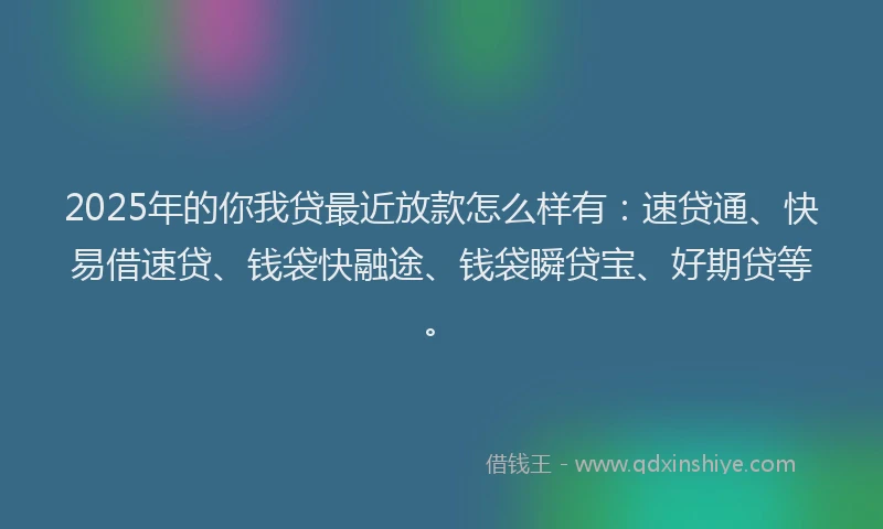 2025年的你我贷最近放款怎么样有：速贷通、快易借速贷、钱袋快融途、钱袋瞬贷宝、好期贷等。