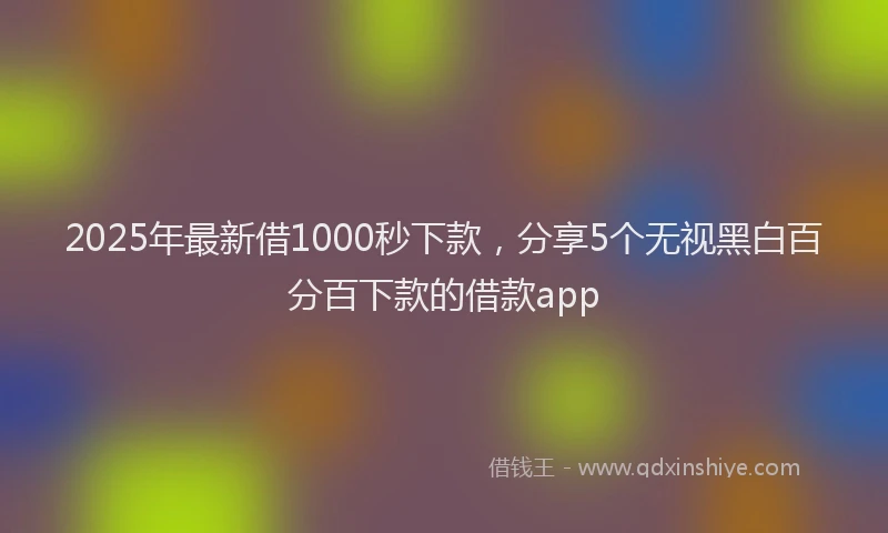 2025年最新借1000秒下款，分享5个无视黑白百分百下款的借款app