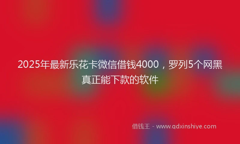 2025年最新乐花卡微信借钱4000，罗列5个网黑真正能下款的软件