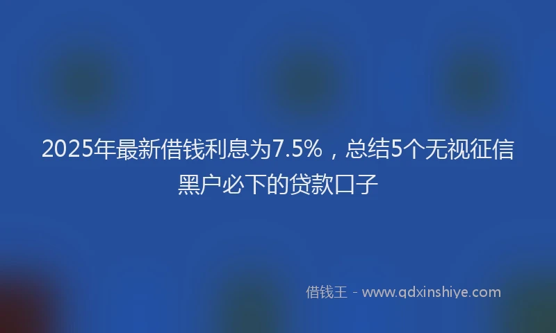 2025年最新借钱利息为7.5%，总结5个无视征信黑户必下的贷款口子