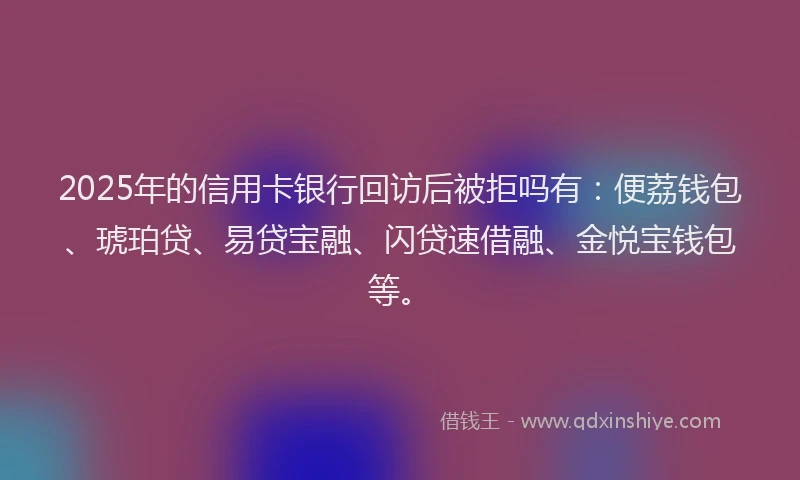 2025年的信用卡银行回访后被拒吗有：便荔钱包、琥珀贷、易贷宝融、闪贷速借融、金悦宝钱包等。