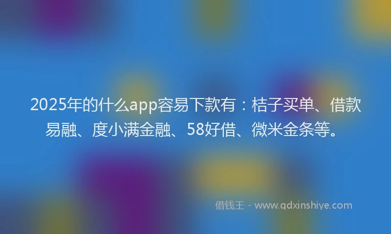 2025年的什么app容易下款有：桔子买单、借款易融、度小满金融、58好借、微米金条等。