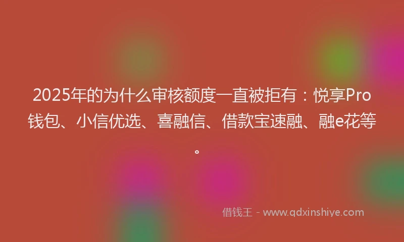 2025年的为什么审核额度一直被拒有：悦享Pro钱包、小信优选、喜融信、借款宝速融、融e花等。