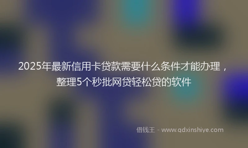 2025年最新信用卡贷款需要什么条件才能办理，整理5个秒批网贷轻松贷的软件