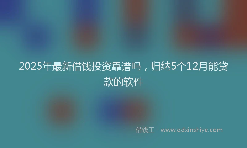 2025年最新借钱投资靠谱吗，归纳5个12月能贷款的软件