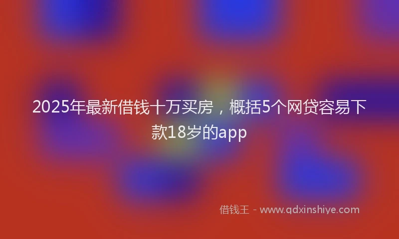 2025年最新借钱十万买房，概括5个网贷容易下款18岁的app