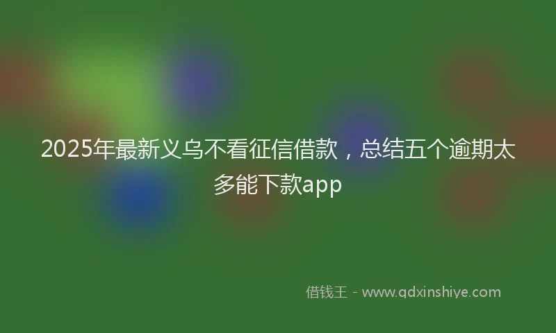 2025年最新义乌不看征信借款，总结五个逾期太多能下款app