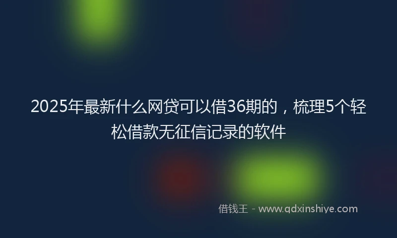 2025年最新什么网贷可以借36期的，梳理5个轻松借款无征信记录的软件
