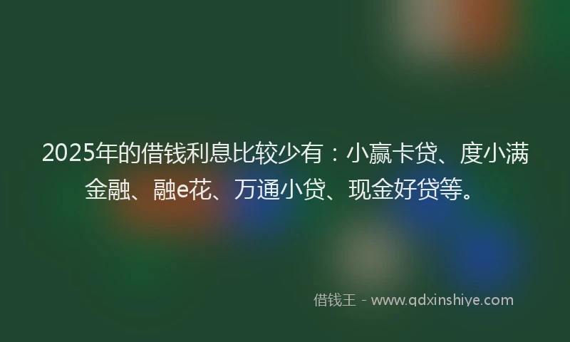2025年的借钱利息比较少有：小赢卡贷、度小满金融、融e花、万通小贷、现金好贷等。