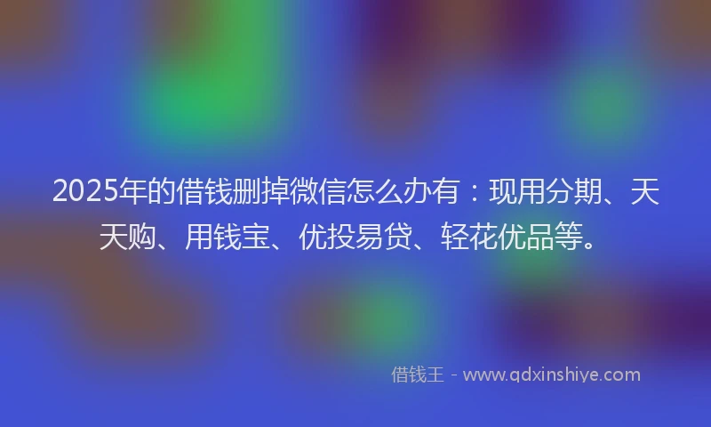 2025年的借钱删掉微信怎么办有：现用分期、天天购、用钱宝、优投易贷、轻花优品等。