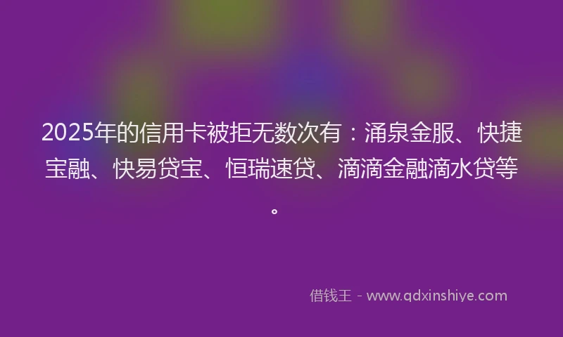 2025年的信用卡被拒无数次有：涌泉金服、快捷宝融、快易贷宝、恒瑞速贷、滴滴金融滴水贷等。