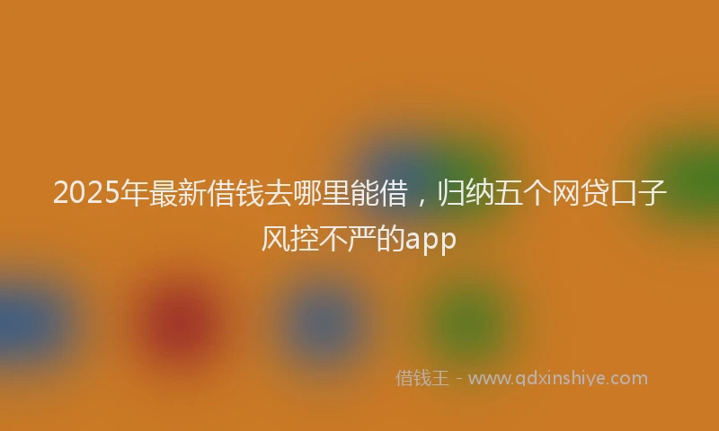 2025年最新借钱去哪里能借，归纳五个网贷口子风控不严的app