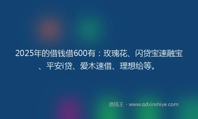 2025年的借钱借600有：玫瑰花、闪贷宝速融宝、平安i贷、爱木速借、理想给等。