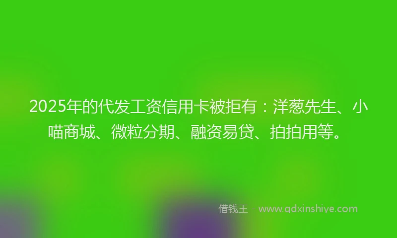 2025年的代发工资信用卡被拒有：洋葱先生、小喵商城、微粒分期、融资易贷、拍拍用等。