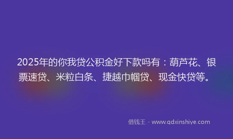 2025年的你我贷公积金好下款吗有：葫芦花、银票速贷、米粒白条、捷越巾帼贷、现金快贷等。