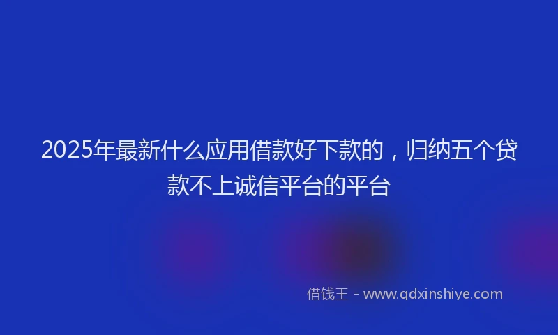 2025年最新什么应用借款好下款的，归纳五个贷款不上诚信平台的平台