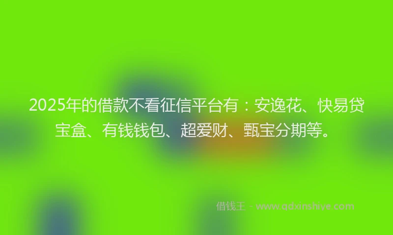 2025年的借款不看征信平台有：安逸花、快易贷宝盒、有钱钱包、超爱财、甄宝分期等。