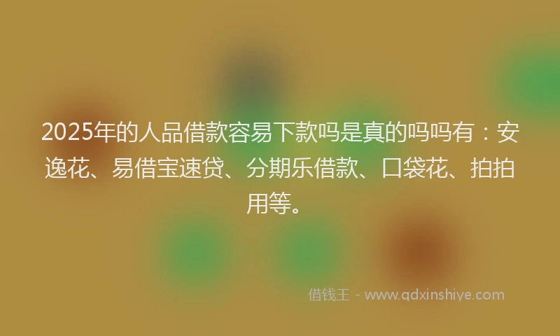 2025年的人品借款容易下款吗是真的吗吗有：安逸花、易借宝速贷、分期乐借款、口袋花、拍拍用等。