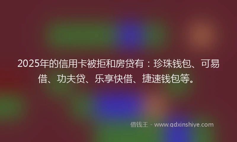 2025年的信用卡被拒和房贷有:珍珠钱包、可易借、功夫贷、乐享快借、捷速钱包等。