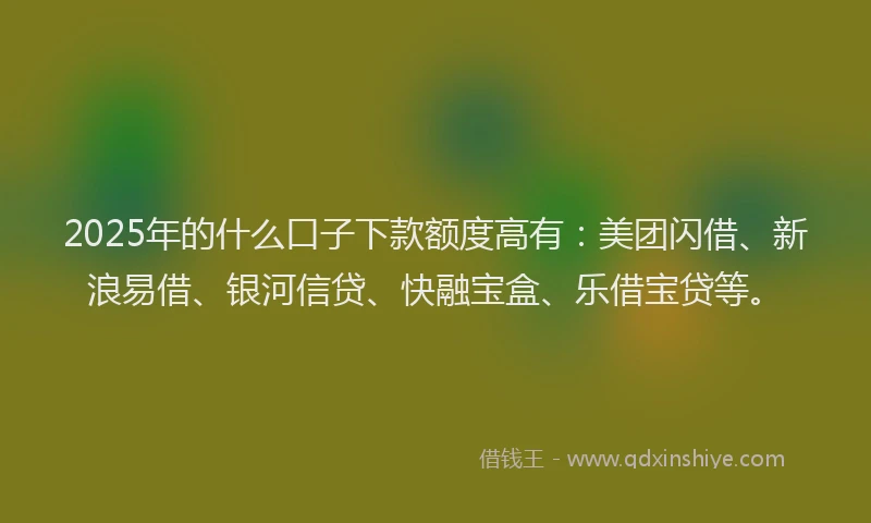 2025年的什么口子下款额度高有：美团闪借、新浪易借、银河信贷、快融宝盒、乐借宝贷等。