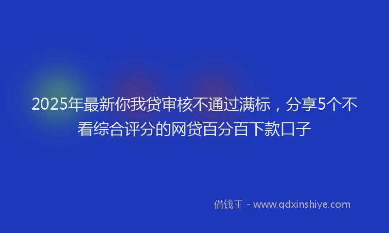 2025年最新你我贷审核不通过满标，分享5个不看综合评分的网贷百分百下款口子