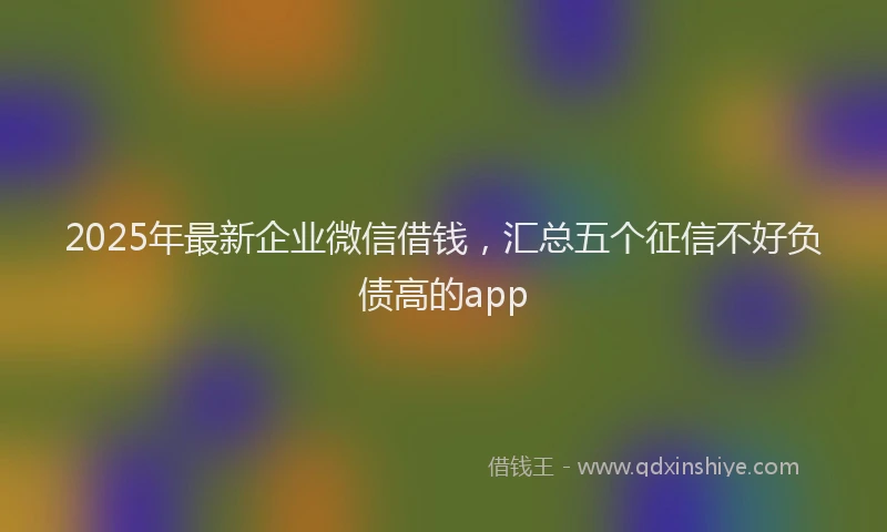 2025年最新企业微信借钱，汇总五个征信不好负债高的app