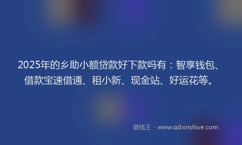 2025年的乡助小额贷款好下款吗有：智享钱包、借款宝速借通、租小新、现金站、好运花等。