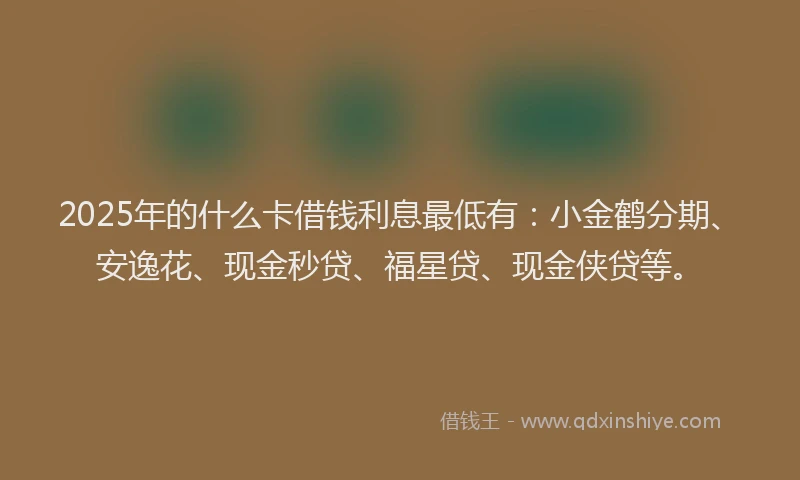 2025年的什么卡借钱利息最低有：小金鹤分期、安逸花、现金秒贷、福星贷、现金侠贷等。