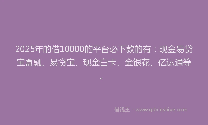 2025年的借10000的平台必下款的有：现金易贷宝盒融、易贷宝、现金白卡、金银花、亿运通等。